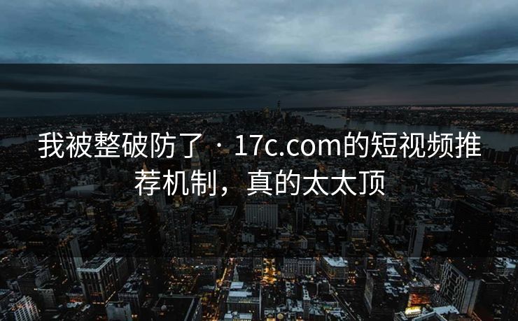 我被整破防了 · 17c.com的短视频推荐机制，真的太太顶