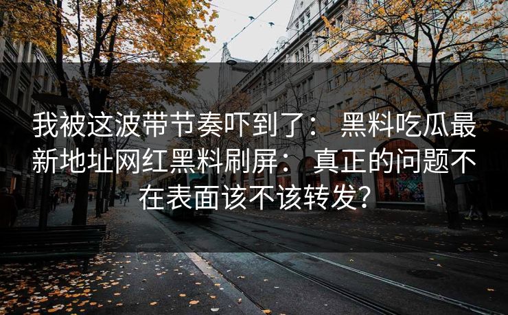 我被这波带节奏吓到了： 黑料吃瓜最新地址网红黑料刷屏： 真正的问题不在表面该不该转发？
