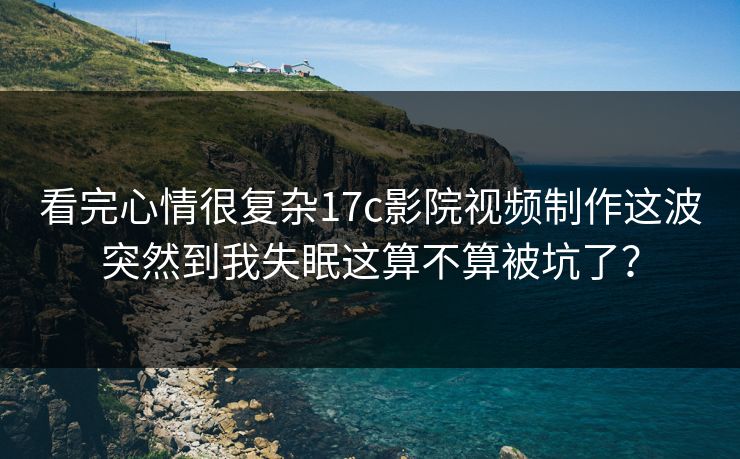 看完心情很复杂17c影院视频制作这波突然到我失眠这算不算被坑了？