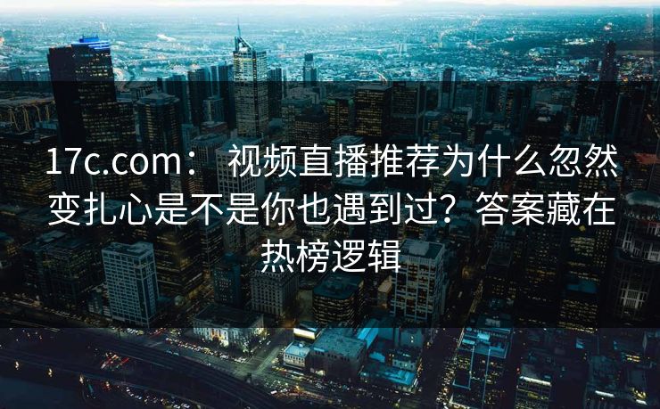17c.com： 视频直播推荐为什么忽然变扎心是不是你也遇到过？答案藏在热榜逻辑