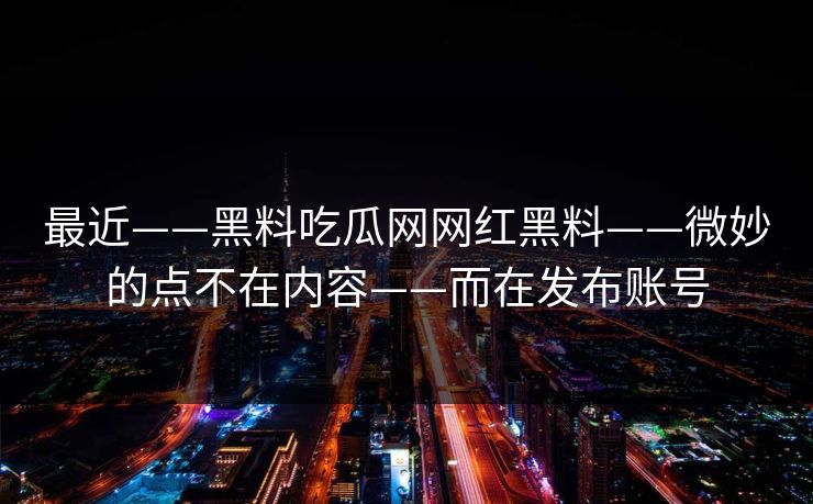 最近——黑料吃瓜网网红黑料——微妙的点不在内容——而在发布账号