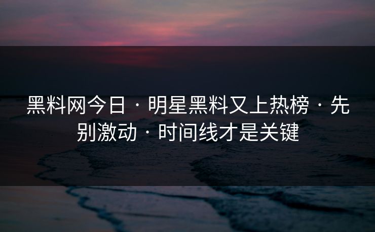 黑料网今日 · 明星黑料又上热榜 · 先别激动 · 时间线才是关键