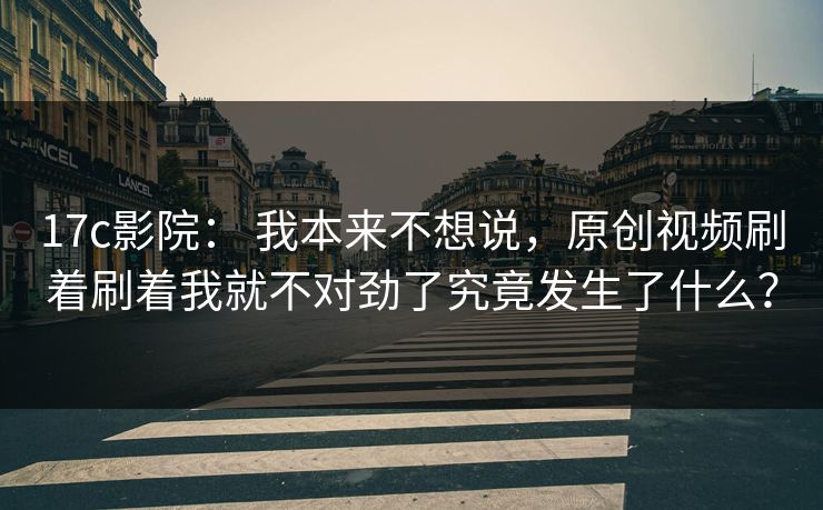 17c影院： 我本来不想说，原创视频刷着刷着我就不对劲了究竟发生了什么？