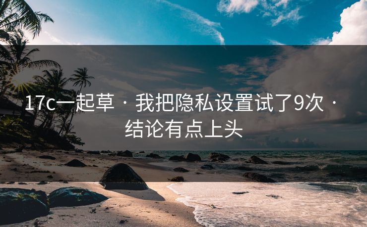 17c一起草 · 我把隐私设置试了9次 · 结论有点上头