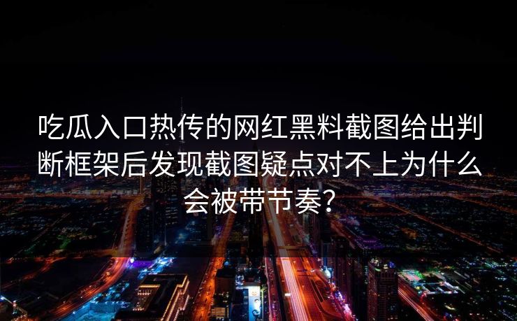 吃瓜入口热传的网红黑料截图给出判断框架后发现截图疑点对不上为什么会被带节奏？