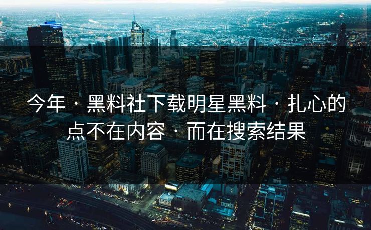 今年 · 黑料社下载明星黑料 · 扎心的点不在内容 · 而在搜索结果