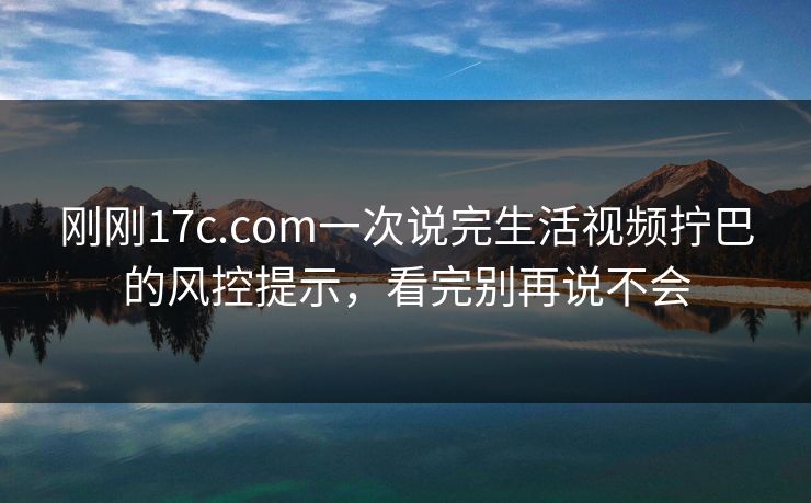 刚刚17c.com一次说完生活视频拧巴的风控提示，看完别再说不会