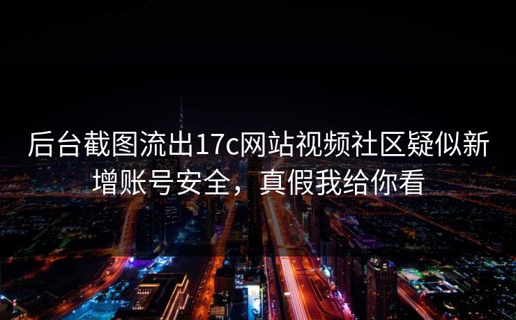 后台截图流出17c网站视频社区疑似新增账号安全，真假我给你看