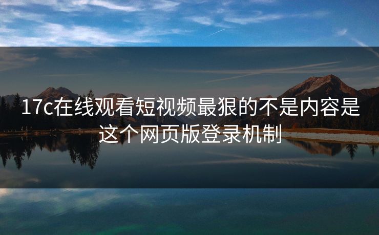 17c在线观看短视频最狠的不是内容是这个网页版登录机制