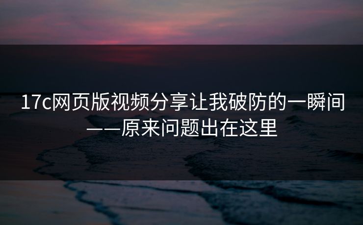 17c网页版视频分享让我破防的一瞬间——原来问题出在这里