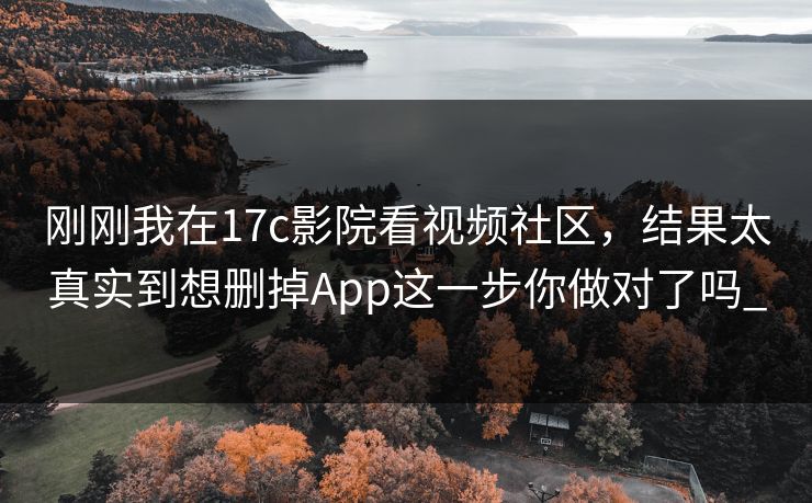 刚刚我在17c影院看视频社区，结果太真实到想删掉App这一步你做对了吗_