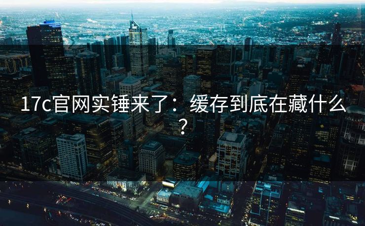 17c官网实锤来了：缓存到底在藏什么？