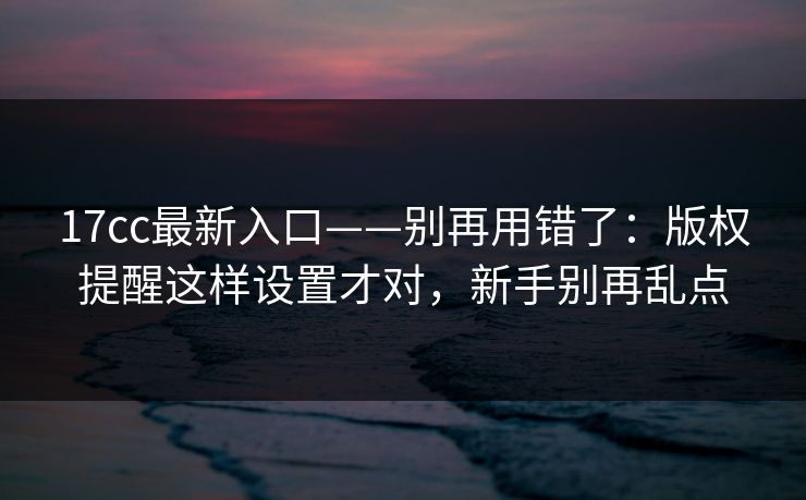 17cc最新入口——别再用错了：版权提醒这样设置才对，新手别再乱点