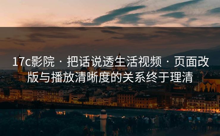 17c影院 · 把话说透生活视频 · 页面改版与播放清晰度的关系终于理清