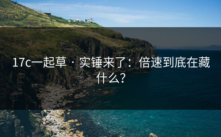 17c一起草 · 实锤来了：倍速到底在藏什么？