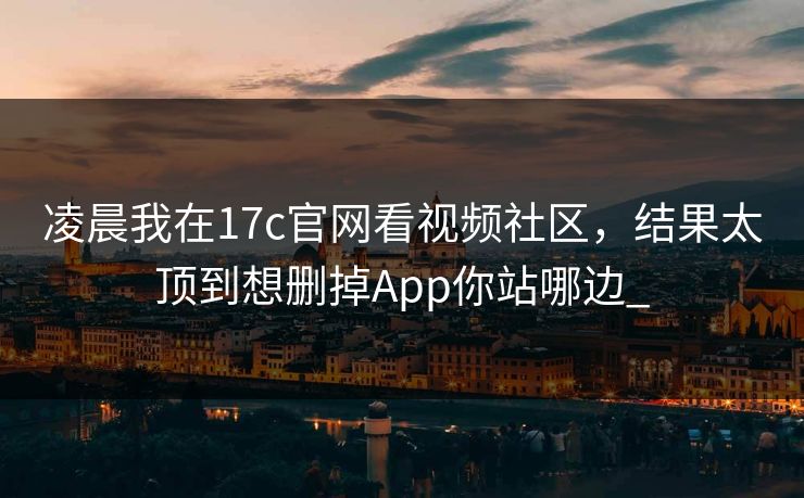 凌晨我在17c官网看视频社区，结果太顶到想删掉App你站哪边_