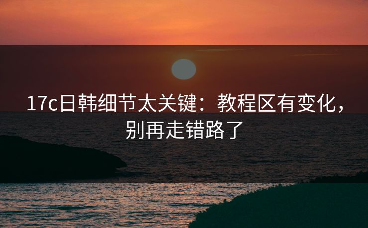 17c日韩细节太关键：教程区有变化，别再走错路了