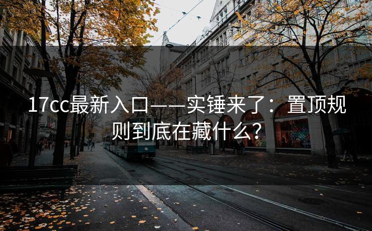 17cc最新入口——实锤来了：置顶规则到底在藏什么？