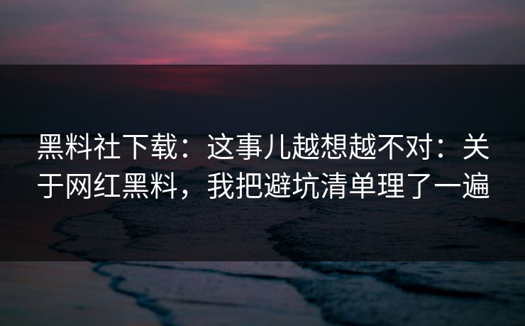 黑料社下载：这事儿越想越不对：关于网红黑料，我把避坑清单理了一遍