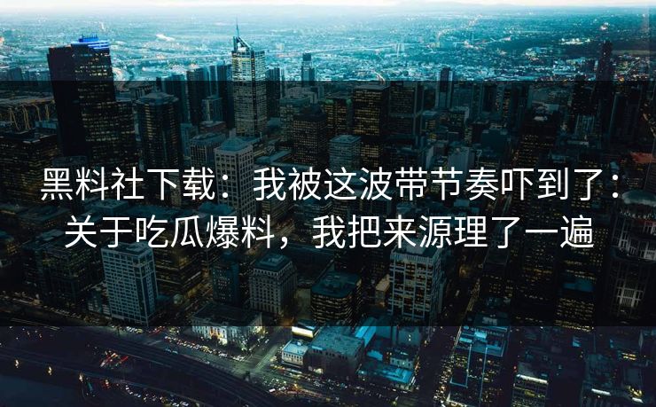 黑料社下载：我被这波带节奏吓到了：关于吃瓜爆料，我把来源理了一遍
