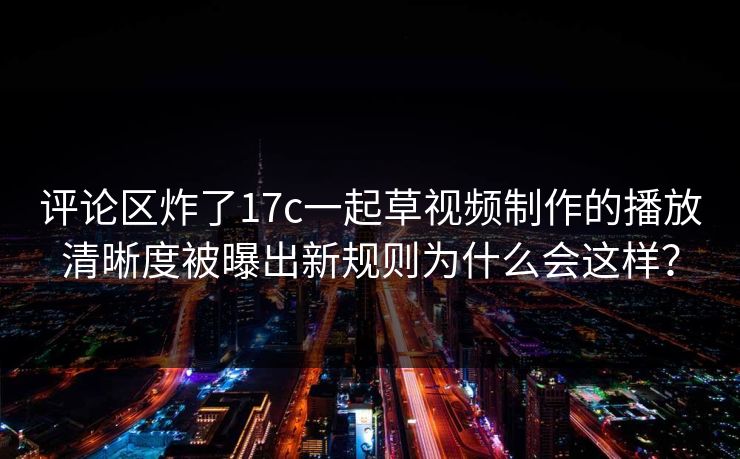 评论区炸了17c一起草视频制作的播放清晰度被曝出新规则为什么会这样？