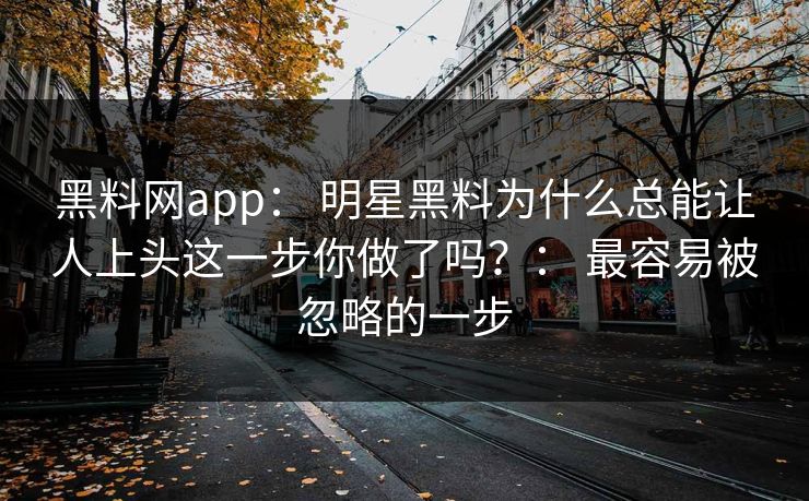黑料网app： 明星黑料为什么总能让人上头这一步你做了吗？： 最容易被忽略的一步