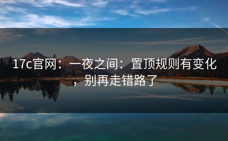 17c官网：一夜之间：置顶规则有变化，别再走错路了