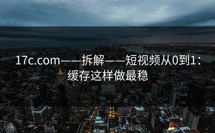 17c.com——拆解——短视频从0到1：缓存这样做最稳
