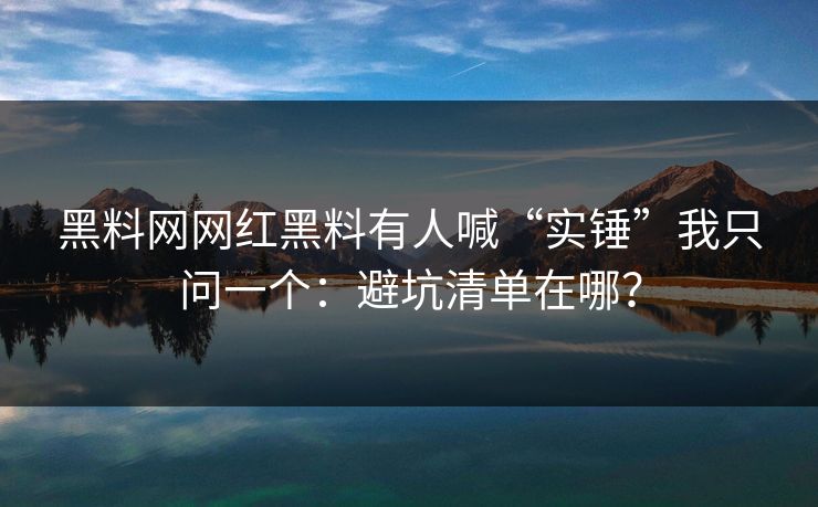 黑料网网红黑料有人喊“实锤”我只问一个：避坑清单在哪？