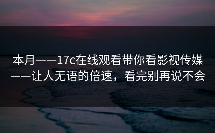本月——17c在线观看带你看影视传媒——让人无语的倍速，看完别再说不会
