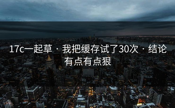 17c一起草 · 我把缓存试了30次 · 结论有点有点狠