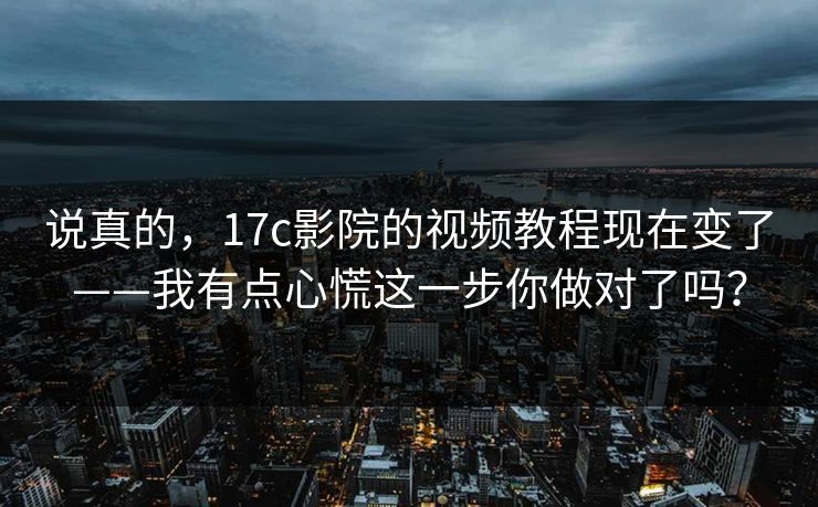 说真的，17c影院的视频教程现在变了——我有点心慌这一步你做对了吗？