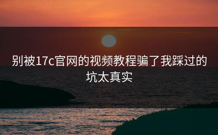 别被17c官网的视频教程骗了我踩过的坑太真实