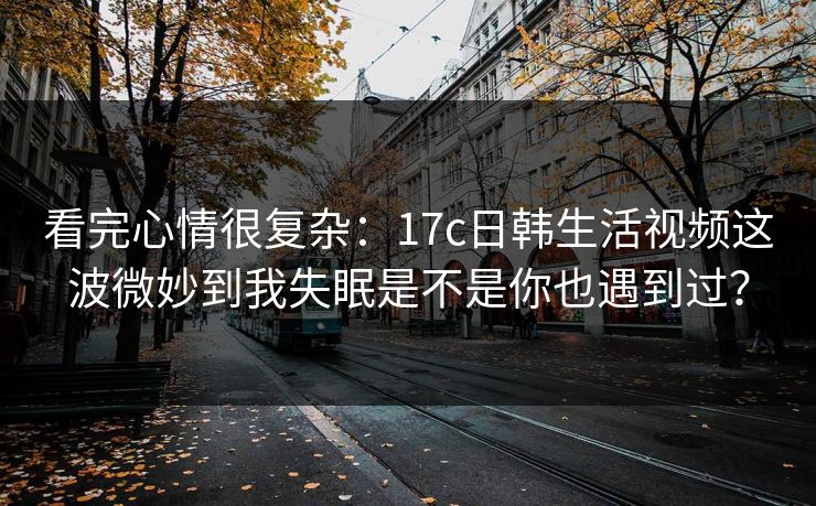 看完心情很复杂：17c日韩生活视频这波微妙到我失眠是不是你也遇到过？