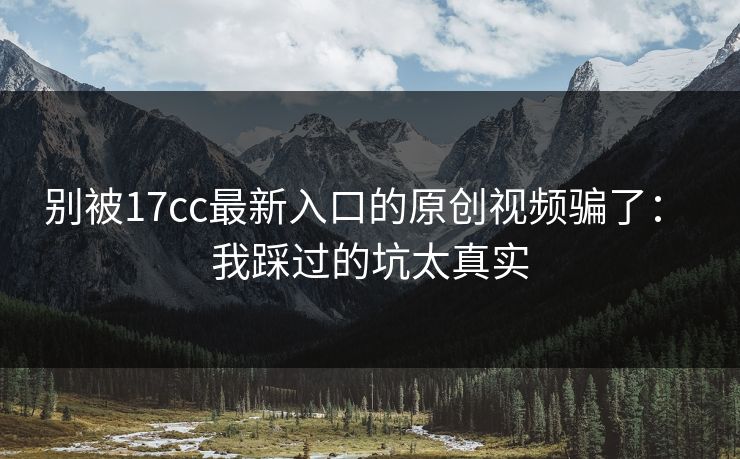 别被17cc最新入口的原创视频骗了： 我踩过的坑太真实