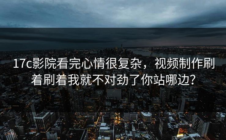 17c影院看完心情很复杂，视频制作刷着刷着我就不对劲了你站哪边？