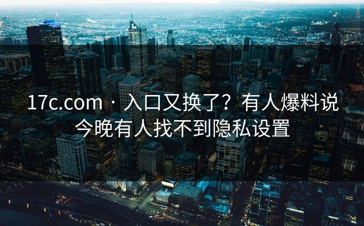 17c.com · 入口又换了？有人爆料说今晚有人找不到隐私设置