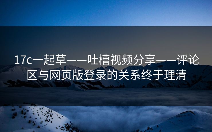 17c一起草——吐槽视频分享——评论区与网页版登录的关系终于理清