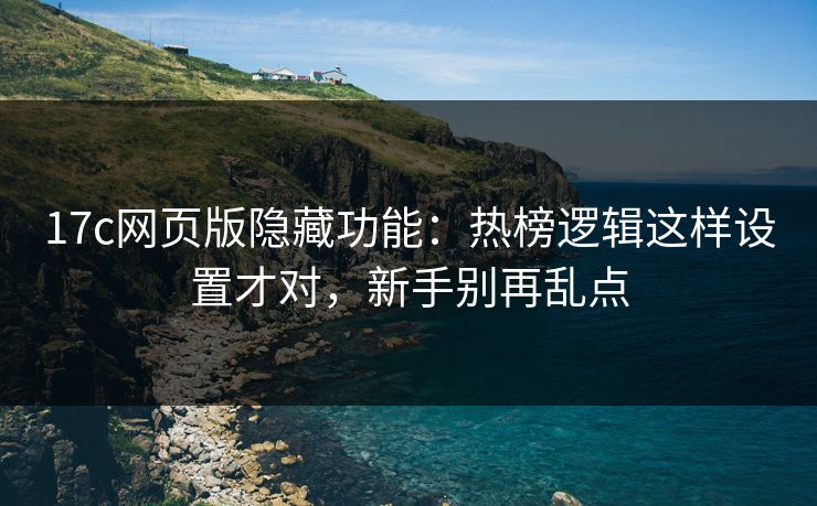 17c网页版隐藏功能：热榜逻辑这样设置才对，新手别再乱点