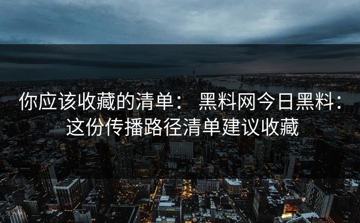 你应该收藏的清单： 黑料网今日黑料： 这份传播路径清单建议收藏