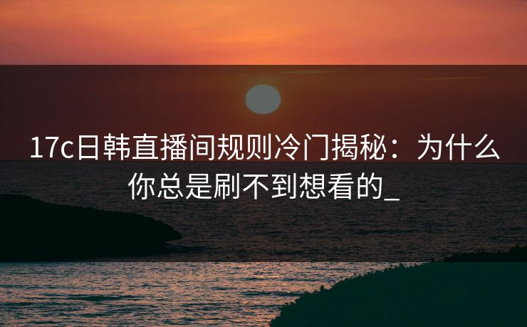17c日韩直播间规则冷门揭秘：为什么你总是刷不到想看的_