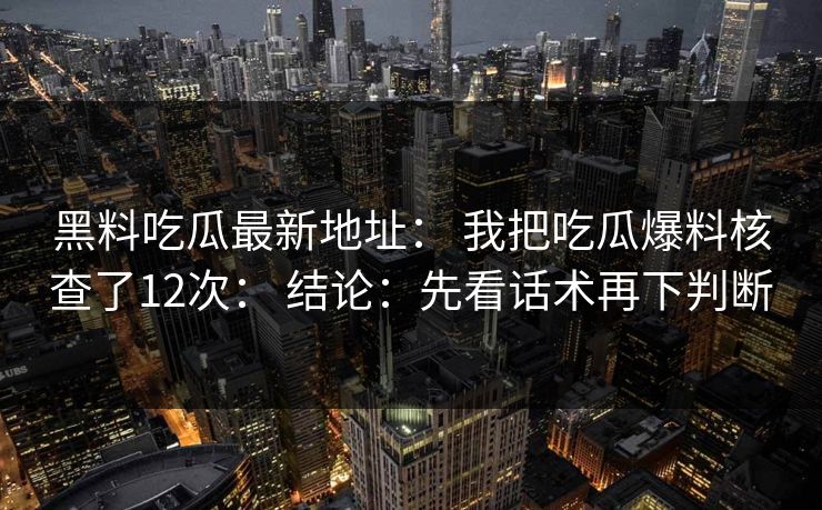 黑料吃瓜最新地址： 我把吃瓜爆料核查了12次： 结论：先看话术再下判断