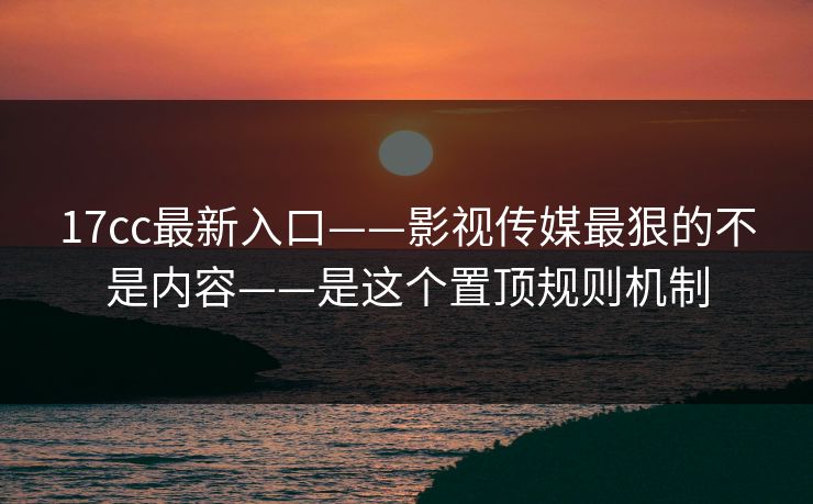 17cc最新入口——影视传媒最狠的不是内容——是这个置顶规则机制