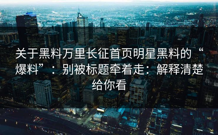 关于黑料万里长征首页明星黑料的“爆料”：别被标题牵着走：解释清楚给你看
