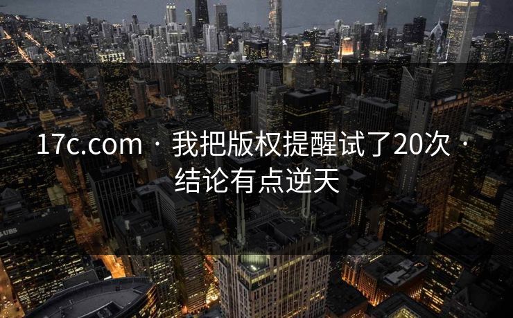17c.com · 我把版权提醒试了20次 · 结论有点逆天