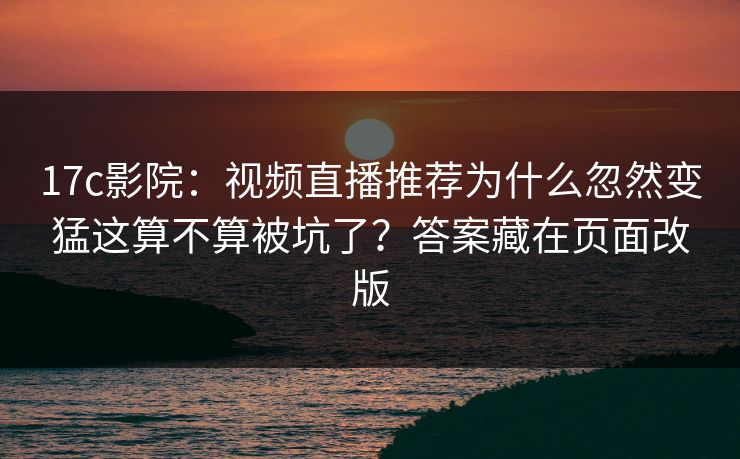 17c影院：视频直播推荐为什么忽然变猛这算不算被坑了？答案藏在页面改版