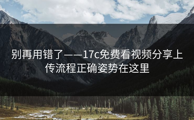 别再用错了——17c免费看视频分享上传流程正确姿势在这里