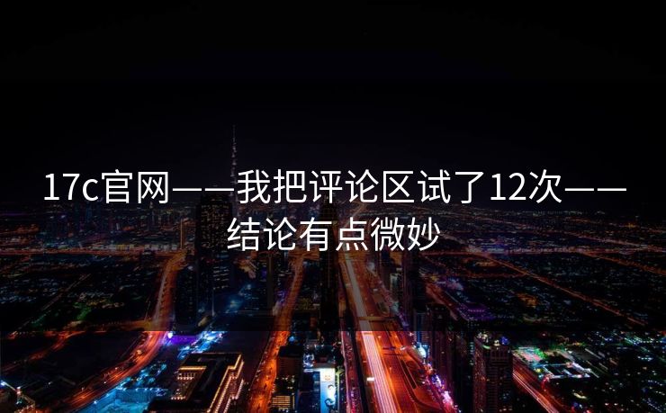 17c官网——我把评论区试了12次——结论有点微妙