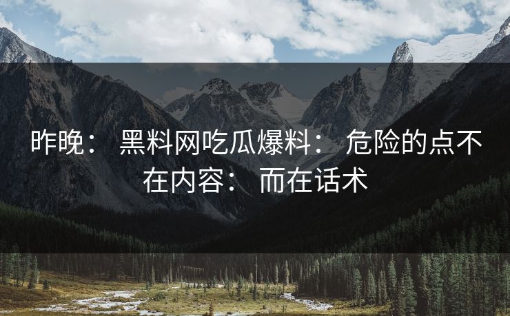 昨晚： 黑料网吃瓜爆料： 危险的点不在内容： 而在话术