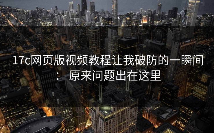 17c网页版视频教程让我破防的一瞬间： 原来问题出在这里